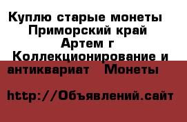 Куплю старые монеты - Приморский край, Артем г. Коллекционирование и антиквариат » Монеты   